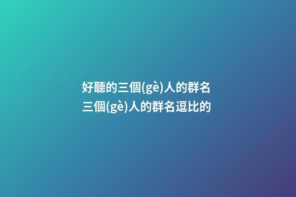 好聽的三個(gè)人的群名 三個(gè)人的群名逗比的